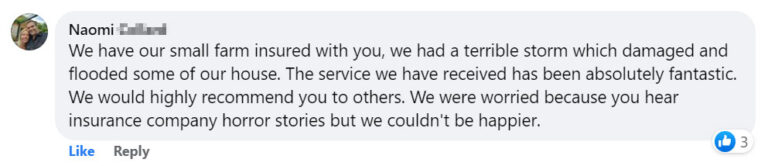 We have our small farm insured with you, we had a terrible storm which damaged and flooded some of our house. The service we have received has been absolutely fantastic. We would highly recommend you to others. We were worried because you hear insurance company horror stories but we couldn't be happier.