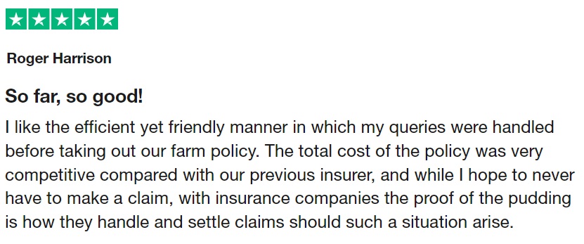 So far, so good! I like the efficient yet friendly manner in which my queries were handled before taking out our farm policy. The total cost of the policy was very competitive compared with our previous insurer, and while I hope to never have to make a claim, with insurance companies the proof of the pudding is how they handle and settle claims should such a situation arise.
